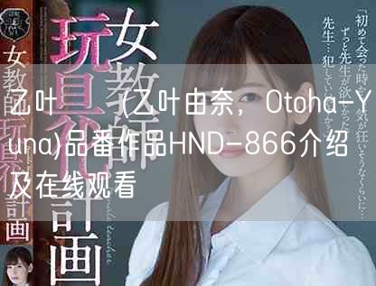 乙叶ユナ(乙叶由奈，Otoha-Yuna)品番作品HND-866介绍及在线观看